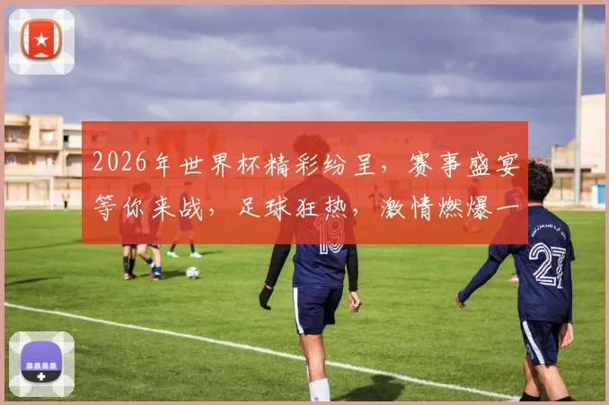 2026年世界杯精彩纷呈，赛事盛宴等你来战，足球狂热，激情燃爆一夏