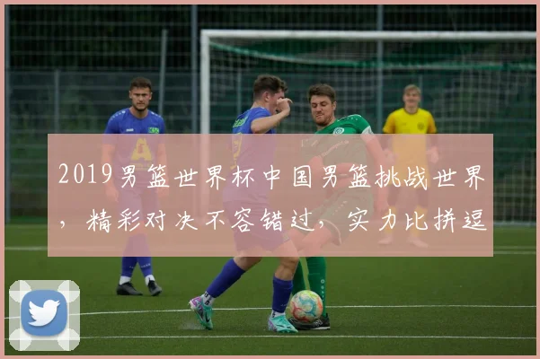2019男篮世界杯中国男篮挑战世界，精彩对决不容错过，实力比拼逗你一乐