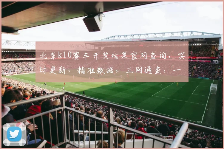 北京k10赛车开奖结果官网查询，实时更新，精准数据，三网通查，一网打尽