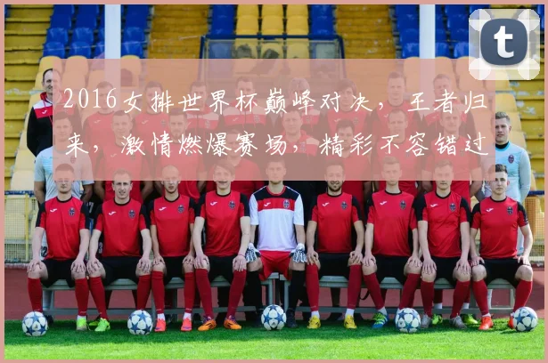 2016女排世界杯巅峰对决，王者归来，激情燃爆赛场，精彩不容错过