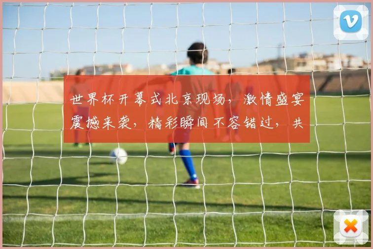 世界杯开幕式北京现场，激情盛宴震撼来袭，精彩瞬间不容错过，共襄盛举